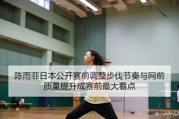 陈雨菲日本公开赛前调整步伐节奏与网前质量提升成赛前最大看点