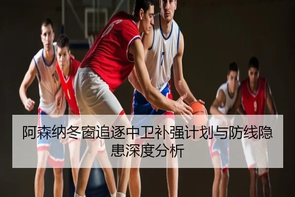 阿森纳冬窗追逐中卫补强计划与防线隐患深度分析