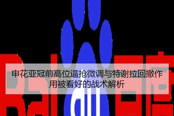 申花亚冠前高位逼抢微调与特谢拉回撤作用被看好的战术解析
