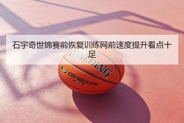 石宇奇世锦赛前恢复训练网前速度提升看点十足
